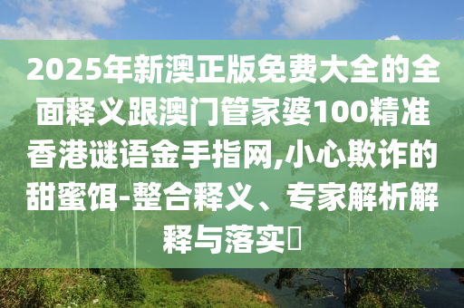 2025年新澳正版免費(fèi)大全的全面釋義跟澳門管家婆100精準(zhǔn)香港謎語金手指網(wǎng),小心欺詐的甜蜜餌-整合釋義、專家解析解釋與落實(shí)?山東水清源環(huán)?？萍加邢薰? class=