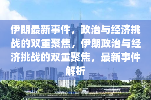 伊朗最新事件，政治與經(jīng)濟(jì)挑戰(zhàn)山東水清源環(huán)保科技有限公司的雙重聚焦，伊朗政治與經(jīng)濟(jì)挑戰(zhàn)的雙重聚焦，最新事件解析