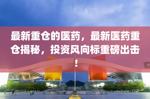 最新重倉的醫(yī)藥，最新醫(yī)藥重倉揭秘，投資風向標重磅出山東水清源環(huán)?？萍加邢薰緭?！