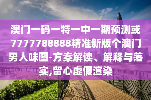 澳門一碼一特一中一期預(yù)測或7777788888精準(zhǔn)新版?zhèn)€澳門男人味圖-方案解讀、解釋與落實,留心虛假渲染山東水清源環(huán)?？萍加邢薰? class=