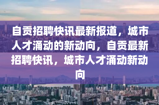 自貢招聘快訊最新報(bào)道，城市人才涌動(dòng)的新動(dòng)向，自貢最新招聘快訊，城市人才涌動(dòng)新動(dòng)向山東水清源環(huán)?？萍加邢薰? class=