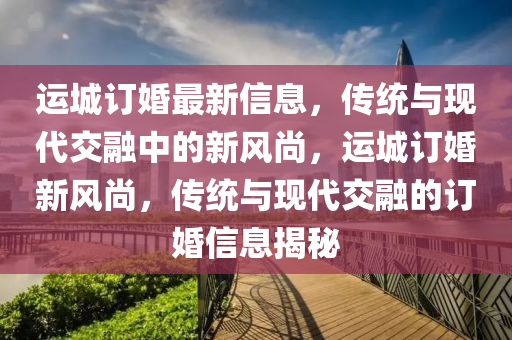 運(yùn)城訂婚最新信息，傳統(tǒng)與現(xiàn)代交融中的新風(fēng)尚，運(yùn)城訂婚新風(fēng)尚，傳統(tǒng)與現(xiàn)代交融的訂婚信息揭秘山東水清源環(huán)?？萍加邢薰? class=
