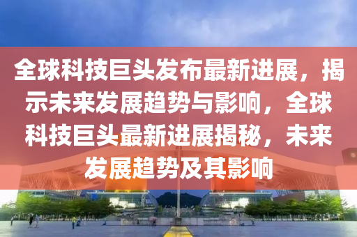 全球科技巨頭發(fā)布最新進展，揭示未來發(fā)展趨勢與影響山東水清源環(huán)保科技有限公司，全球科技巨頭最新進展揭秘，未來發(fā)展趨勢及其影響