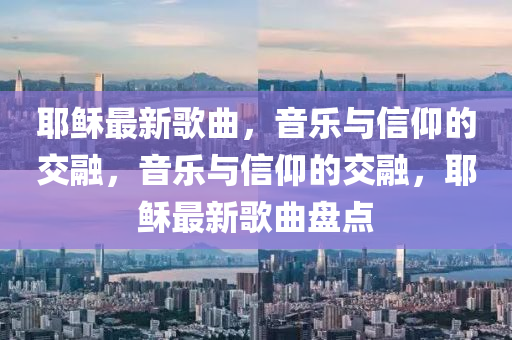 耶穌最新歌曲，音山東水清源環(huán)保科技有限公司樂與信仰的交融，音樂與信仰的交融，耶穌最新歌曲盤點