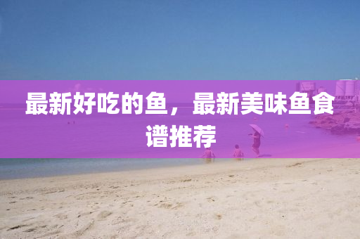 最新好吃的魚，最新美味魚食山東水清源環(huán)?？萍加邢薰咀V推薦