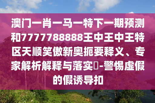 澳門一肖一馬一特下一期預測和7777788888王中王中王特山東水清源環(huán)?？萍加邢薰緟^(qū)天順笑傲新奧扼要釋義、專家解析解釋與落實?-警惕虛假的假誘導扣