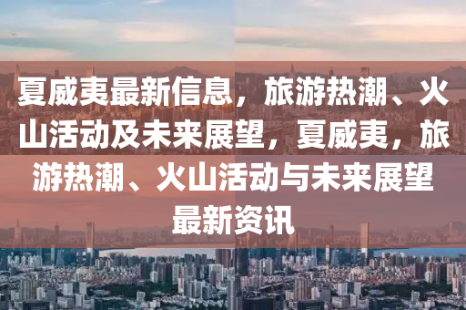 夏威夷最新信息，旅游熱潮、火山活動(dòng)及未來(lái)展望，夏威夷，旅游熱潮、火山活動(dòng)與未來(lái)展望最新資訊山東水清源環(huán)?？萍加邢薰? class=