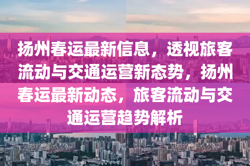 揚(yáng)州春運(yùn)最新信息，透視旅客流動(dòng)與交通運(yùn)營(yíng)新態(tài)勢(shì)，揚(yáng)州春運(yùn)最新動(dòng)態(tài)，旅客流動(dòng)與山東水清源環(huán)保科技有限公司交通運(yùn)營(yíng)趨勢(shì)解析