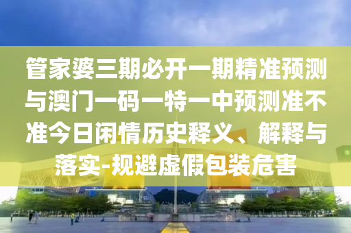 管家婆三期必開一期精準(zhǔn)預(yù)測(cè)與澳門一碼一特一中預(yù)測(cè)準(zhǔn)不準(zhǔn)今日閑情歷史釋義、解釋與落實(shí)-規(guī)避虛假包裝危害山東水清源環(huán)?？萍加邢薰? class=