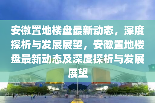 安徽置地樓盤最新動(dòng)態(tài)，山東水清源環(huán)?？萍加邢薰旧疃忍轿雠c發(fā)展展望，安徽置地樓盤最新動(dòng)態(tài)及深度探析與發(fā)展展望