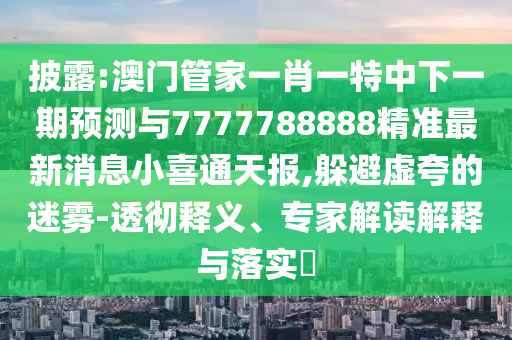 披露:澳門管家一肖一特中下一期預(yù)測與7777788888精準(zhǔn)最新消息小喜通天報,躲避虛夸的迷霧-透徹釋義、專家解讀解釋與落實?山東水清源環(huán)?？萍加邢薰? class=