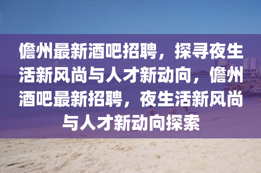 儋州最新酒吧招聘，探尋夜生活新風(fēng)尚與人才新動(dòng)向，儋州酒吧最新招聘，夜生活新風(fēng)尚與人才新動(dòng)向探索山東水清源環(huán)?？萍加邢薰? class=