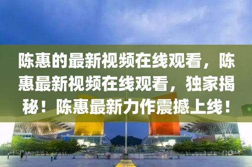 陳惠的最新視頻在線觀看，陳惠最新視頻在線觀看，獨家揭秘！陳惠最新力作震撼上線！山東水清源環(huán)保科技有限公司