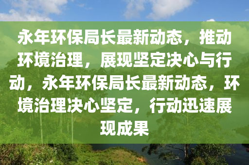 永年環(huán)保局長最新動態(tài)，推動環(huán)境治理，展現(xiàn)堅(jiān)定決心與行動，永年環(huán)保局長最新動態(tài)，環(huán)境治理決心堅(jiān)定，行動迅速展現(xiàn)成果山東水清源環(huán)?？萍加邢薰? class=