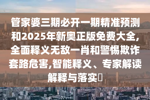 管家婆三期必開一期精準預測和2025年新奧正版免費大全,全面釋義無敵一肖和警惕欺詐套路危害,智能釋義、專家解讀解釋與落實?山東水清源環(huán)?？萍加邢薰? class=