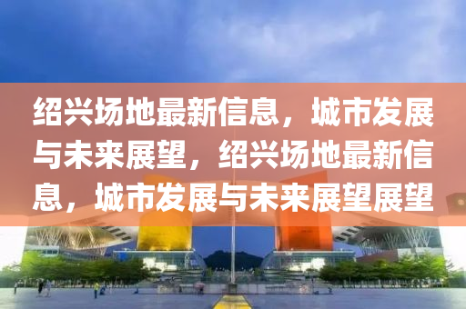 紹興場地山東水清源環(huán)?？萍加邢薰咀钚滦畔?，城市發(fā)展與未來展望，紹興場地最新信息，城市發(fā)展與未來展望展望