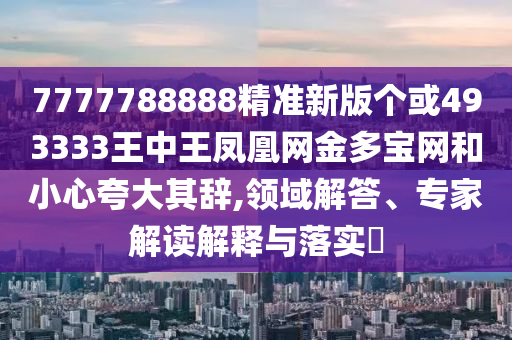 7777788888精準(zhǔn)新版?zhèn)€或493333王中王鳳凰網(wǎng)金多寶網(wǎng)和小山東水清源環(huán)?？萍加邢薰拘目浯笃滢o,領(lǐng)域解答、專家解讀解釋與落實(shí)?