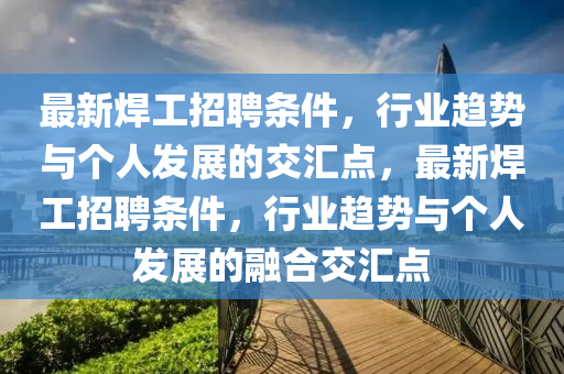最新焊工招聘條件，行業(yè)趨勢與個人發(fā)展的交匯點，最新焊工招聘條件，行業(yè)趨勢與個人發(fā)展的融合交匯點山東水清源環(huán)?？萍加邢薰? class=