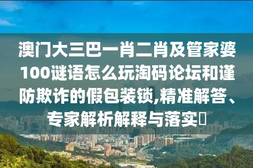 澳門(mén)大三巴一肖二肖及管家婆100謎語(yǔ)怎么玩淘碼論壇和謹(jǐn)防欺詐的假包裝鎖,精準(zhǔn)解答、專(zhuān)家解析解釋與落實(shí)?山東水清源環(huán)?？萍加邢薰? class=