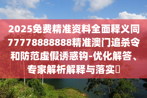 2025免費(fèi)精準(zhǔn)資料全面釋義同77778888888精山東水清源環(huán)?？萍加邢薰緶?zhǔn)澳門(mén)追殺令和防范虛假誘惑鉤-優(yōu)化解答、專(zhuān)家解析解釋與落實(shí)?
