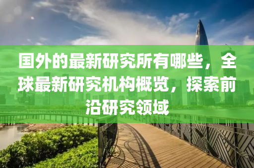 國外的最新研究所有哪些，全球最新研究機(jī)構(gòu)概覽，探索前沿研究領(lǐng)域山東水清源環(huán)?？萍加邢薰? class=