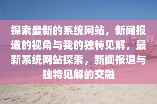 探索最新的系統(tǒng)網(wǎng)站，新聞報(bào)道的視角與我的獨(dú)特見解，最新系統(tǒng)網(wǎng)站探索，新聞報(bào)道與獨(dú)特見解的交融山東水清源環(huán)?？萍加邢薰? class=