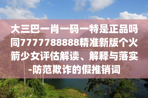 大三巴一肖一碼一特是正品嗎山東水清源環(huán)?？萍加邢薰就?777788888精準新版?zhèn)€火箭少女評估解讀、解釋與落實-防范欺詐的假推銷詞