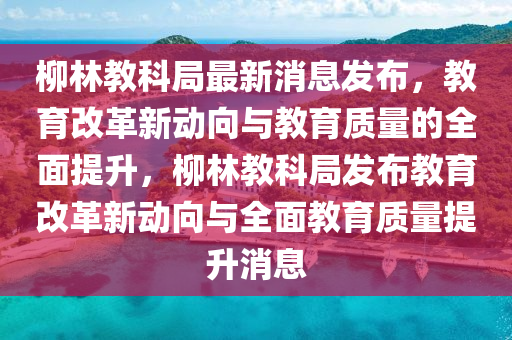 柳林教科局最新消息發(fā)布，教育改革新動向與教育質(zhì)量的全面提升，柳林教科局發(fā)布教育改革新動向與全面教育質(zhì)量提升消息