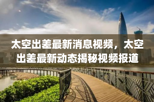 太空出差最新消息視頻，太空出差最新動(dòng)態(tài)揭秘視頻山東水清源環(huán)?？萍加邢薰緢?bào)道