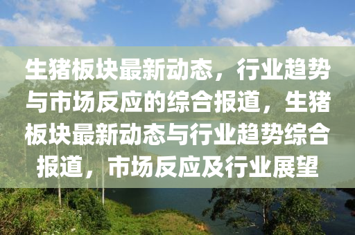 生豬板塊最新動(dòng)態(tài)，行業(yè)趨勢與山東水清源環(huán)?？萍加邢薰臼袌龇磻?yīng)的綜合報(bào)道，生豬板塊最新動(dòng)態(tài)與行業(yè)趨勢綜合報(bào)道，市場反應(yīng)及行業(yè)展望