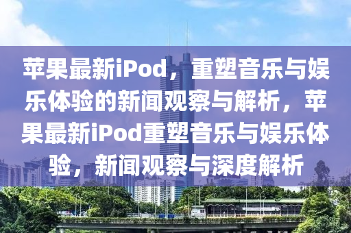 蘋果最新iPod，重塑音樂與娛樂體驗的新聞觀山東水清源環(huán)?？萍加邢薰静炫c解析，蘋果最新iPod重塑音樂與娛樂體驗，新聞觀察與深度解析