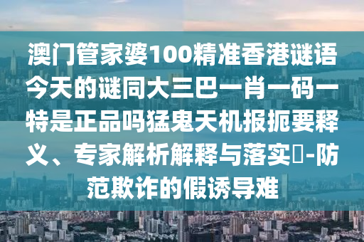 澳門管家婆100精準(zhǔn)香港謎語今天的謎同大三巴一肖一碼一特是正品嗎猛鬼天機報扼要釋義、專家解析解釋與落實?-山東水清源環(huán)?？萍加邢薰痉婪镀墼p的假誘導(dǎo)難