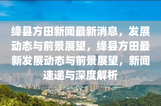 絳縣方田新聞最新消息，發(fā)展動(dòng)態(tài)與前景展望，絳縣方田最新發(fā)展動(dòng)態(tài)與前景展望，新聞速遞與深度解析山東水清源環(huán)?？萍加邢薰? class=
