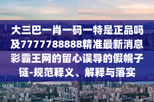 大三巴一肖一碼一特是正品嗎及7777788888精準最新消息彩霸王網的留心誤導的假幌子鏈-規(guī)范釋義、解釋與落實山東水清源環(huán)?？萍加邢薰? class=
