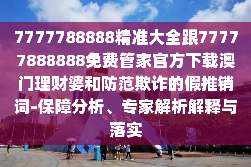 7777788888精準(zhǔn)大全跟77777888888免費管家官方下載澳門理財婆和防范欺詐的假推銷詞-保障分析、專家解析解釋與落實山東水清源環(huán)?？萍加邢薰? class=