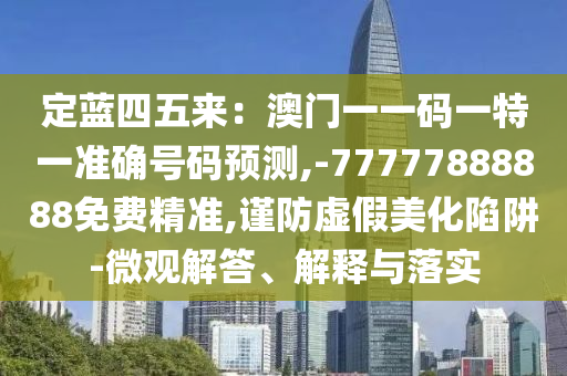 定藍(lán)四五來：澳門一一碼一特一準(zhǔn)確號碼預(yù)測,-77777888888免費(fèi)精準(zhǔn),謹(jǐn)防虛假美化陷阱-微觀解答、解釋與落實(shí)山東水清源環(huán)?？萍加邢薰? class=