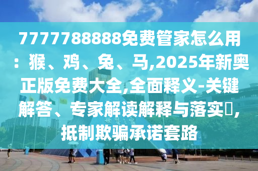 7777788888免費(fèi)管家怎么用：猴、雞、兔、馬,2025年新奧正版免費(fèi)大全,全面釋義-關(guān)鍵解答、專家解讀解釋與落實(shí)?,抵制欺騙承諾套路山東水清源環(huán)保科技有限公司