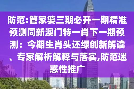 防范:管家婆三期必開一期精準(zhǔn)預(yù)測同新澳門特一肖下一期預(yù)測：今期生肖頭還綠創(chuàng)新解讀、專家解析解釋與落實,防范迷惑性推廣山東水清源環(huán)?？萍加邢薰? class=