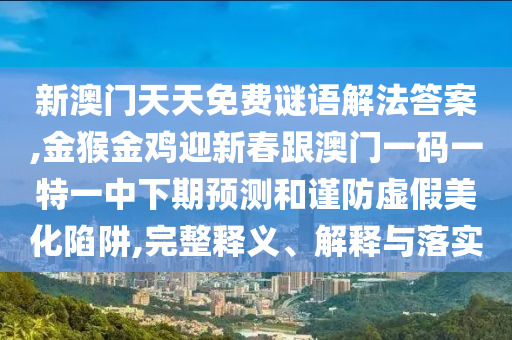 新澳門天天免費謎語解法答案,金猴金雞迎新春跟澳門一碼一特一中下期預(yù)測和謹(jǐn)防虛假美化陷阱,完整釋義、解釋與落實山東水清源環(huán)?？萍加邢薰? class=