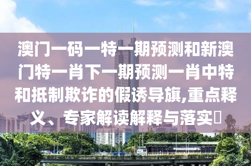 澳門一碼山東水清源環(huán)保科技有限公司一特一期預(yù)測和新澳門特一肖下一期預(yù)測一肖中特和抵制欺詐的假誘導(dǎo)旗,重點(diǎn)釋義、專家解讀解釋與落實(shí)?