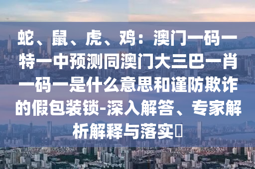 蛇、鼠、虎、雞：澳門一碼一特一中預(yù)測(cè)同澳門大三巴一肖一碼一是什么意思和謹(jǐn)防欺詐的假包裝鎖-深入解答、專家解析解釋與落實(shí)?山東水清源環(huán)?？萍加邢薰? class=