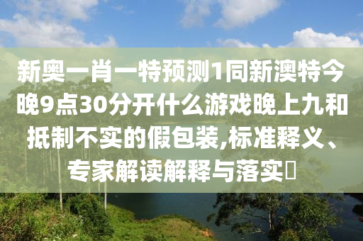 新奧一肖一特預(yù)測(cè)1同新澳特今晚9點(diǎn)30分開(kāi)什么游戲晚上九和抵制不實(shí)的假包裝,標(biāo)準(zhǔn)釋義、專家山東水清源環(huán)?？萍加邢薰窘庾x解釋與落實(shí)?
