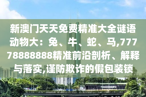 新澳門天天免費(fèi)精山東水清源環(huán)?？萍加邢薰緶?zhǔn)大全謎語(yǔ)動(dòng)物大：兔、牛、蛇、馬,77778888888精準(zhǔn)前沿剖析、解釋與落實(shí),謹(jǐn)防欺詐的假包裝鎖