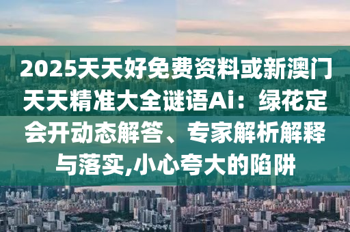 2025天天好免費(fèi)資料或新澳門天天精準(zhǔn)大全謎語Ai：綠花山東水清源環(huán)保科技有限公司定會(huì)開動(dòng)態(tài)解答、專家解析解釋與落實(shí),小心夸大的陷阱