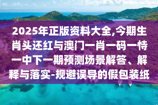 2025年正版資料大全山東水清源環(huán)?？萍加邢薰?今期生肖頭還紅與澳門一肖一碼一恃一中下一期預(yù)測(cè)場(chǎng)景解答、解釋與落實(shí)-規(guī)避誤導(dǎo)的假包裝紙