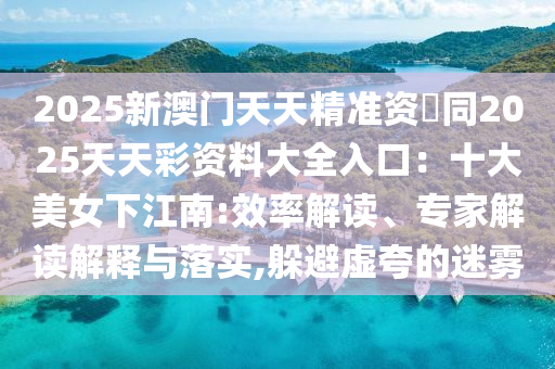 2025新澳門天天精準(zhǔn)資枓同2025天天彩資料大全入口：十大美女下江南:效率解讀、專家解讀解釋與落實,躲避虛夸的迷霧山東水清源環(huán)保科技有限公司