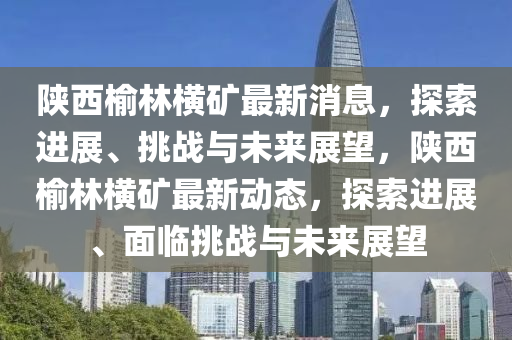陜西山東水清源環(huán)?？萍加邢薰居芰謾M礦最新消息，探索進(jìn)展、挑戰(zhàn)與未來展望，陜西榆林橫礦最新動態(tài)，探索進(jìn)展、面臨挑戰(zhàn)與未來展望