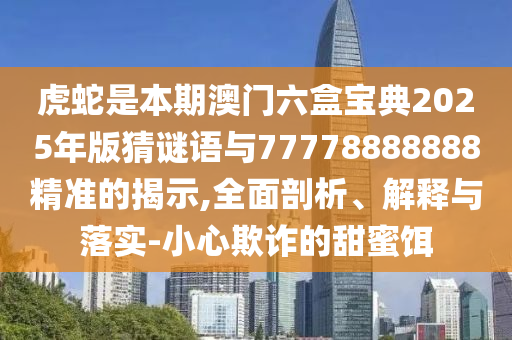 虎蛇是本期澳門六盒寶典2025年版猜謎語(yǔ)與7山東水清源環(huán)保科技有限公司7778888888精準(zhǔn)的揭示,全面剖析、解釋與落實(shí)-小心欺詐的甜蜜餌