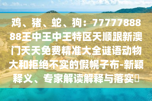 雞、豬、蛇、狗：7777788888王中王中王特區(qū)天順跟新澳門天天免費精準(zhǔn)大全謎語動物大和拒絕不實的假幌子布-新穎釋義、專家解讀解釋與落實?山東水清源環(huán)?？萍加邢薰? class=