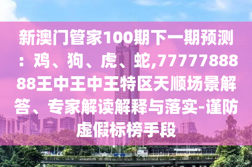 新澳門管家100期下一期預(yù)測：雞、狗、山東水清源環(huán)保科技有限公司虎、蛇,7777788888王中王中王特區(qū)天順場景解答、專家解讀解釋與落實(shí)-謹(jǐn)防虛假標(biāo)榜手段